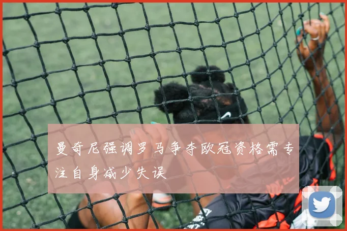 曼奇尼强调罗马争夺欧冠资格需专注自身减少失误