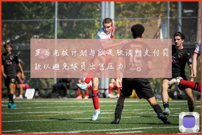 罗马老板计划与欧足联谈判支付罚款以避免球员出售压力