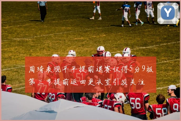 周琦表现平平提前退赛仅得5分9板第三节提前返回更衣室引发关注