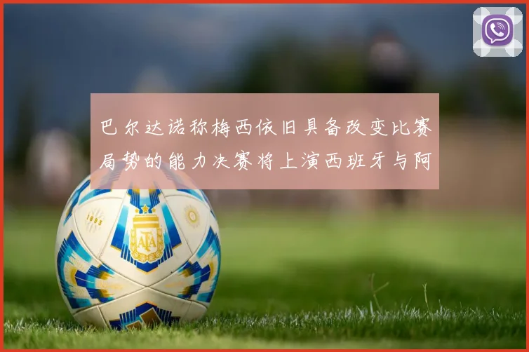 巴尔达诺称梅西依旧具备改变比赛局势的能力决赛将上演西班牙与阿根廷的对决