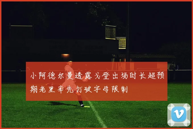 小阿德尔曼透露戈登出场时长超预期老里率先打破字母限制