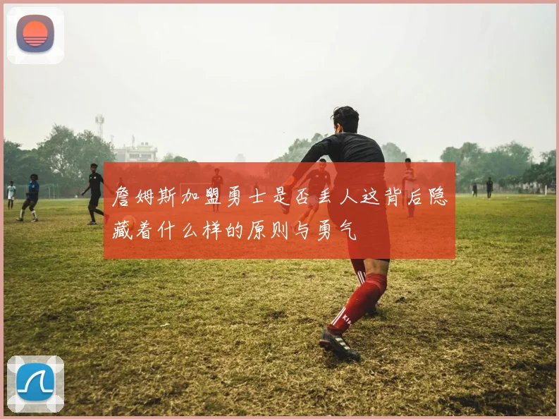 詹姆斯加盟勇士是否丢人这背后隐藏着什么样的原则与勇气