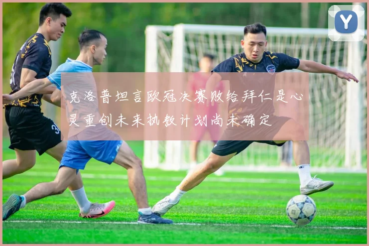 克洛普坦言欧冠决赛败给拜仁是心灵重创未来执教计划尚未确定