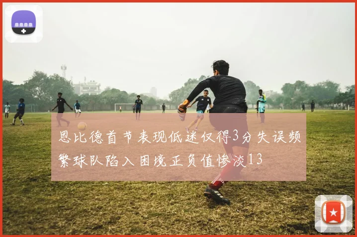 恩比德首节表现低迷仅得3分失误频繁球队陷入困境正负值惨淡13