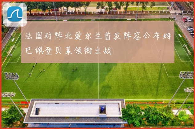 法国对阵北爱尔兰首发阵容公布姆巴佩登贝莱领衔出战