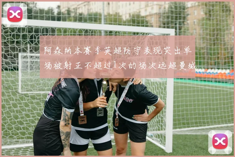 阿森纳本赛季英超防守表现突出单场被射正不超过1次的场次远超曼城