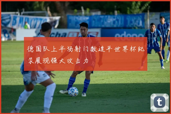 德国队上半场射门数追平世界杯纪录展现强大攻击力
