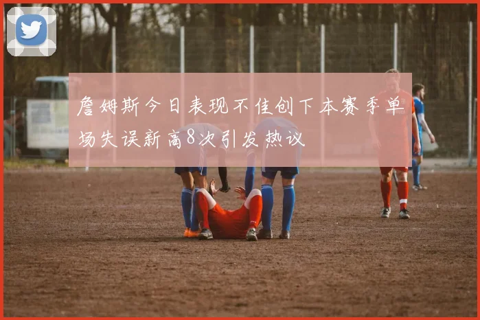 詹姆斯今日表现不佳创下本赛季单场失误新高8次引发热议