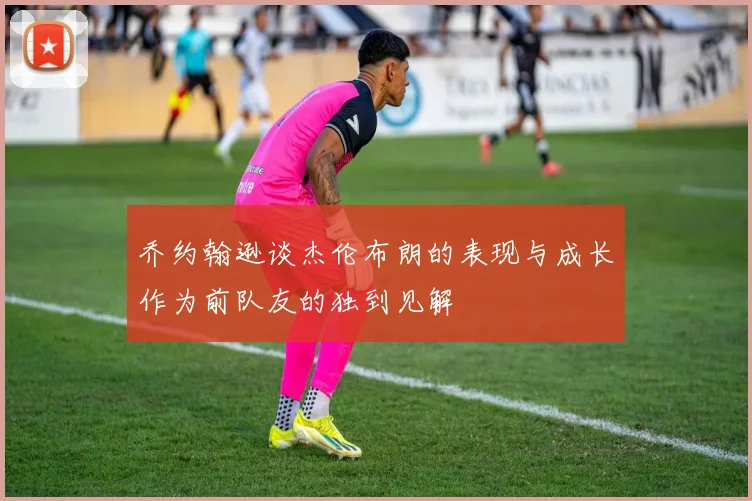 乔约翰逊谈杰伦布朗的表现与成长作为前队友的独到见解