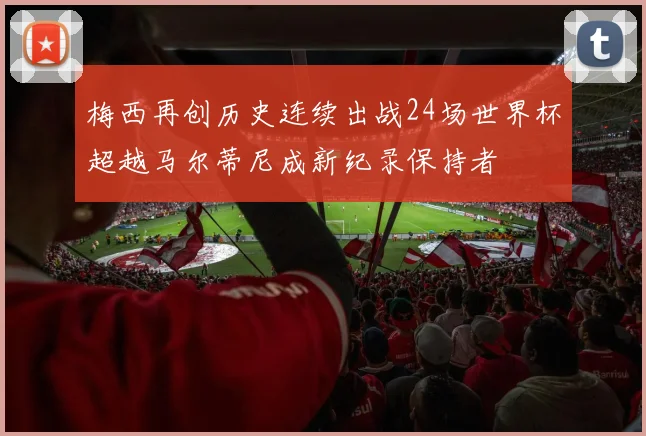 梅西再创历史连续出战24场世界杯超越马尔蒂尼成新纪录保持者