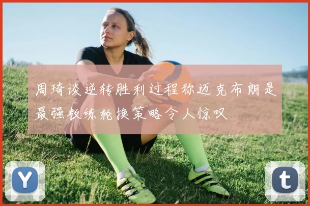 周琦谈逆转胜利过程称迈克布朗是最强教练轮换策略令人惊叹