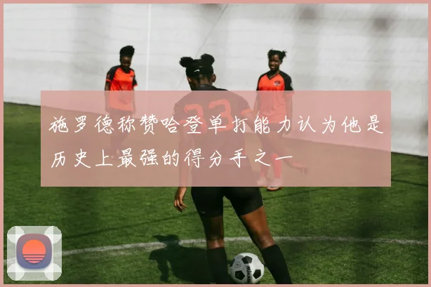 施罗德称赞哈登单打能力认为他是历史上最强的得分手之一