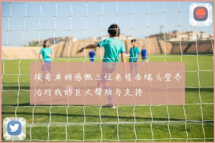 埃奇库姆感慨三位老将洛瑞戈登乔治对我的巨大帮助与支持
