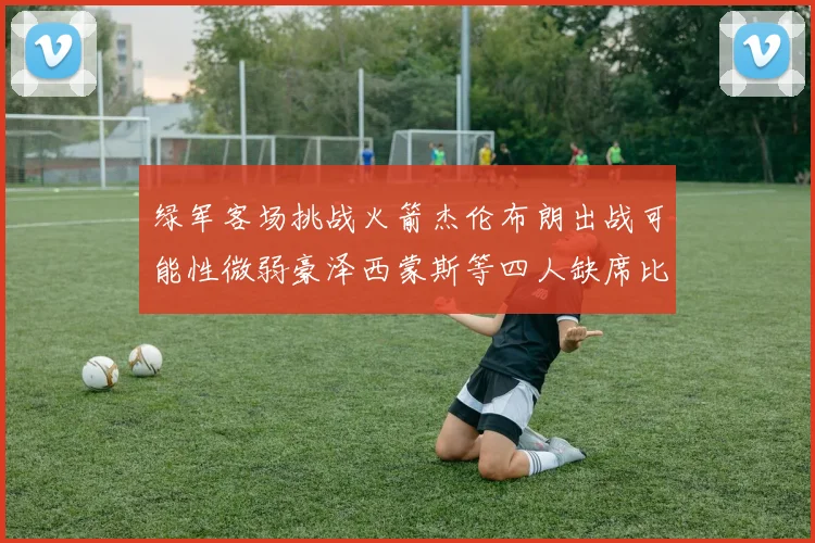 绿军客场挑战火箭杰伦布朗出战可能性微弱豪泽西蒙斯等四人缺席比赛
