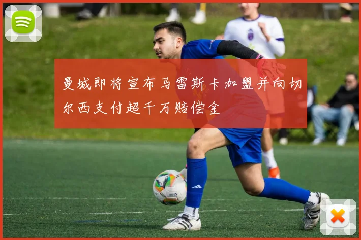 曼城即将宣布马雷斯卡加盟并向切尔西支付超千万赔偿金