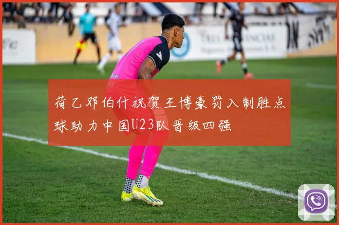 荷乙邓伯什祝贺王博豪罚入制胜点球助力中国U23队晋级四强
