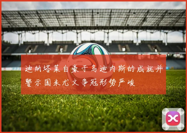 迪纳塔莱自豪于乌迪内斯的成就并警示国米尤文争冠形势严峻