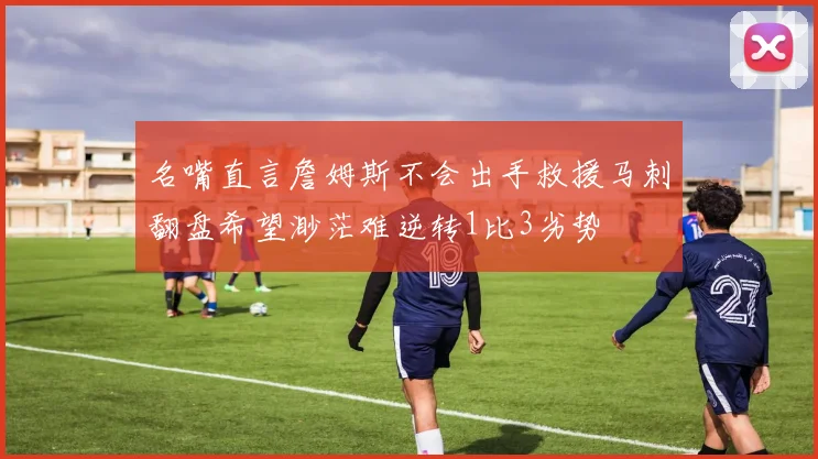 名嘴直言詹姆斯不会出手救援马刺翻盘希望渺茫难逆转1比3劣势
