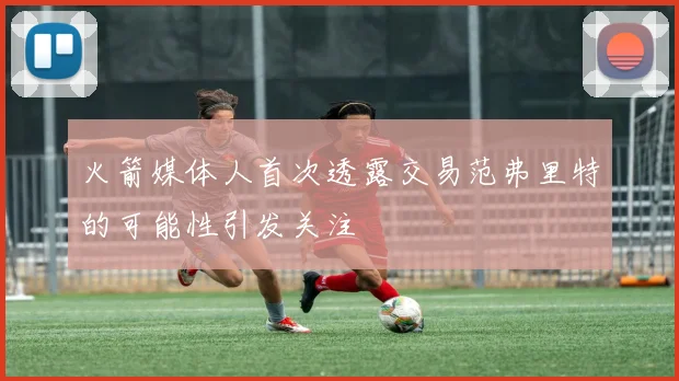 火箭媒体人首次透露交易范弗里特的可能性引发关注